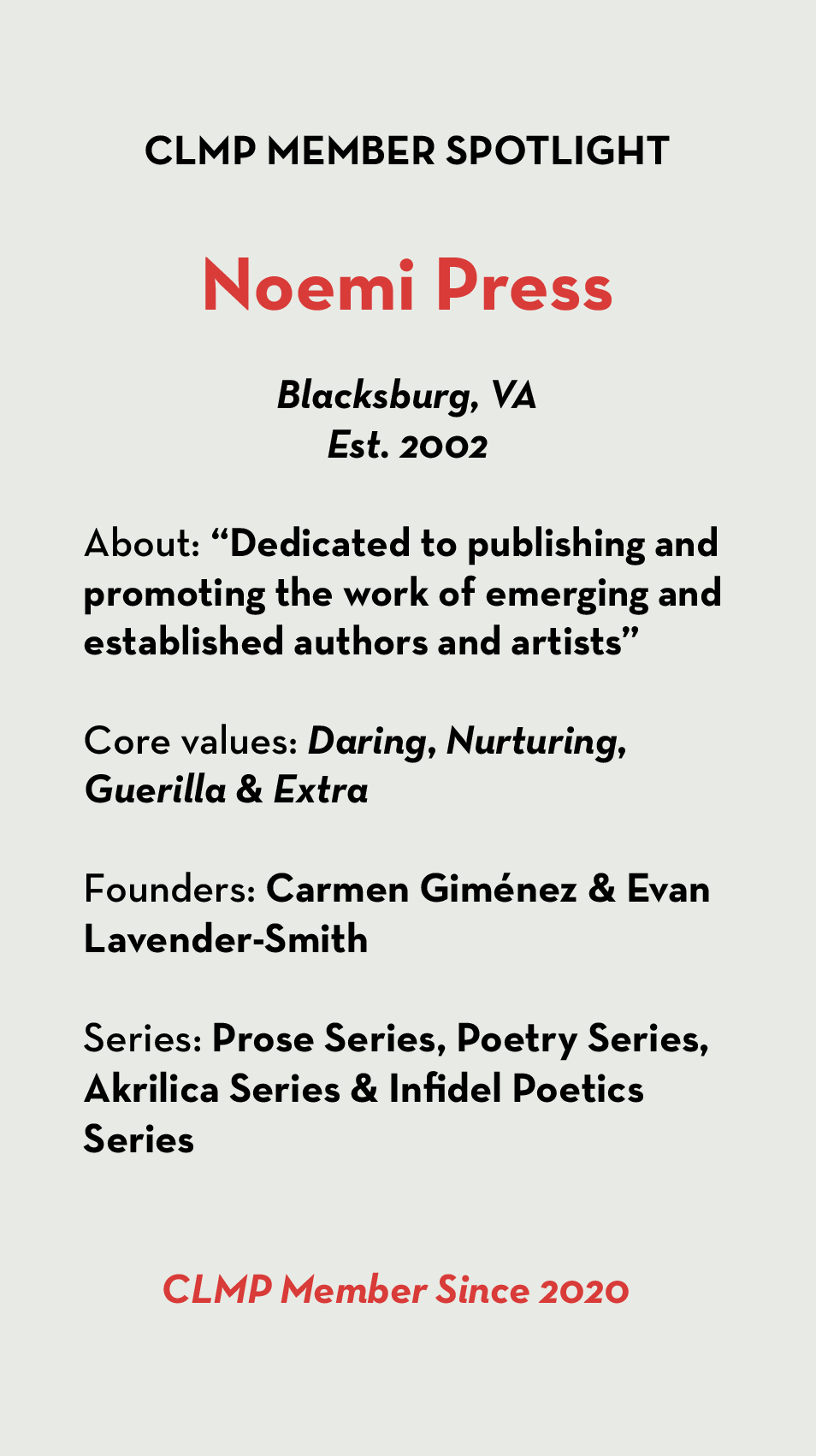 Gray banner reading:Noemi Press Blacksburg, VA Est. 2002 About: “Dedicated to publishing and promoting the work of emerging and established authors and artists” Core values: Daring, Nurturing, Guerilla & Extra Founders: Carmen Giménez & Evan Lavender-Smith Series: Prose Series, Poetry Series, Akrilica Series & Infidel Poetics Series CLMP Member Since 2020