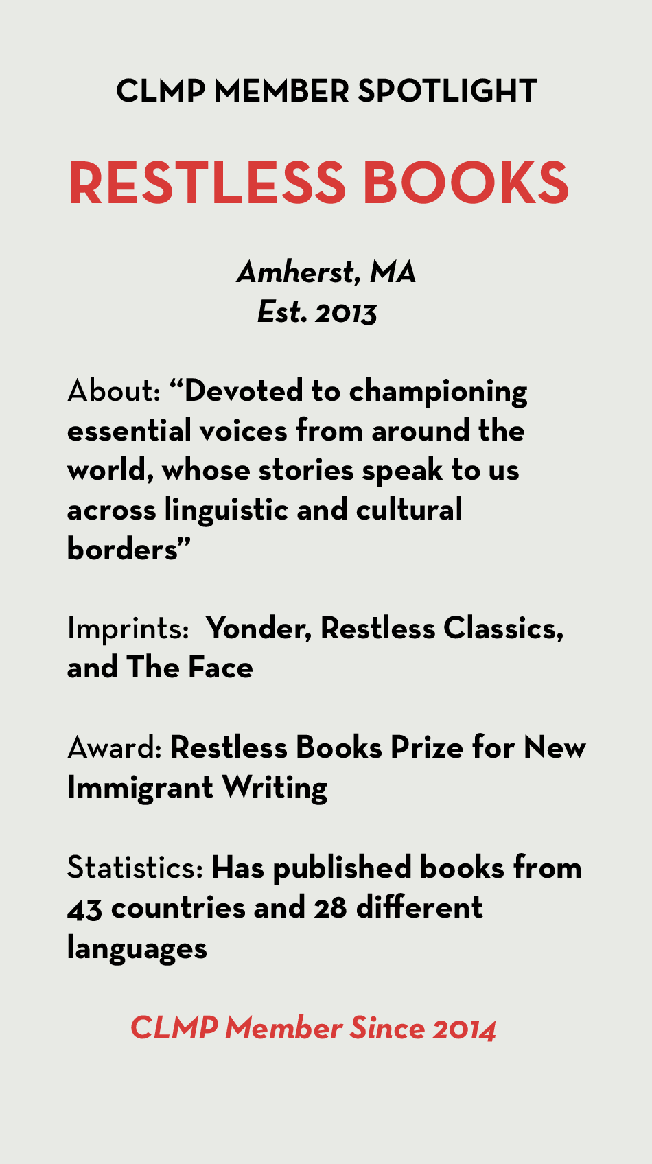 RESTLESS BOOKS Amherst, MA Est. 2013 About: “Devoted to championing essential voices from around the world, whose stories speak to us across linguistic and cultural borders” Imprints: Yonder, Restless Classics, and The Face Award: Restless Books Prize for New Immigrant Writing Statistics: Has published books from 43 countries and 28 different languages CLMP Member Since 2014